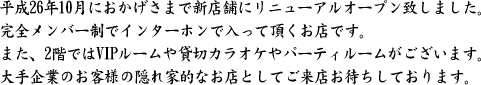 平成26年10月におかげさまで新店舗にリニューアルオープン致しました。
完全メンバー制でインターホンで入って頂くお店です。
また、2階ではVIPルームや貸切カラオケやパーティルームがございます。
大手企業のお客様の隠れ家的なお店としてご来店お待ちしております。